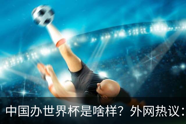 中国办世界杯是啥样？外网热议：将是史上最棒一届；有生之年想看