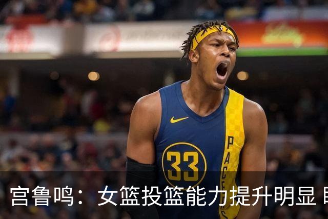 宫鲁鸣：女篮投篮能力提升明显 盼海外球员尽早归队