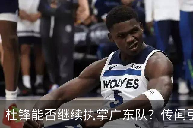 杜锋能否继续执掌广东队？传闻引发球迷期待与担忧