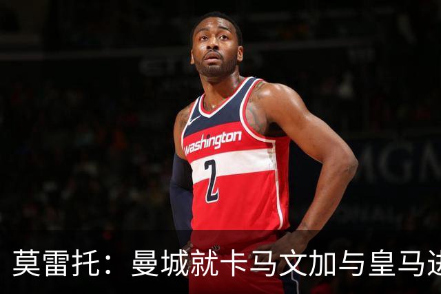 莫雷托：曼城就卡马文加与皇马进行了直接接触！穆帅不介意他离开