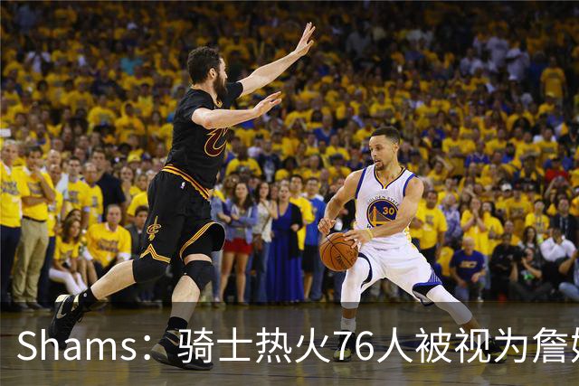 Shams：骑士热火76人被视为詹姆斯争夺战中最具竞争力的领跑球队